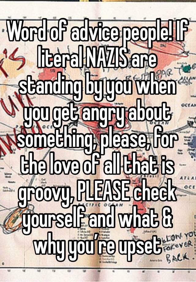 Word of advice people! If literal NAZIS are standing by you when you get angry about something, please, for the love of all that is groovy, PLEASE check yourself and what & why you’re upset