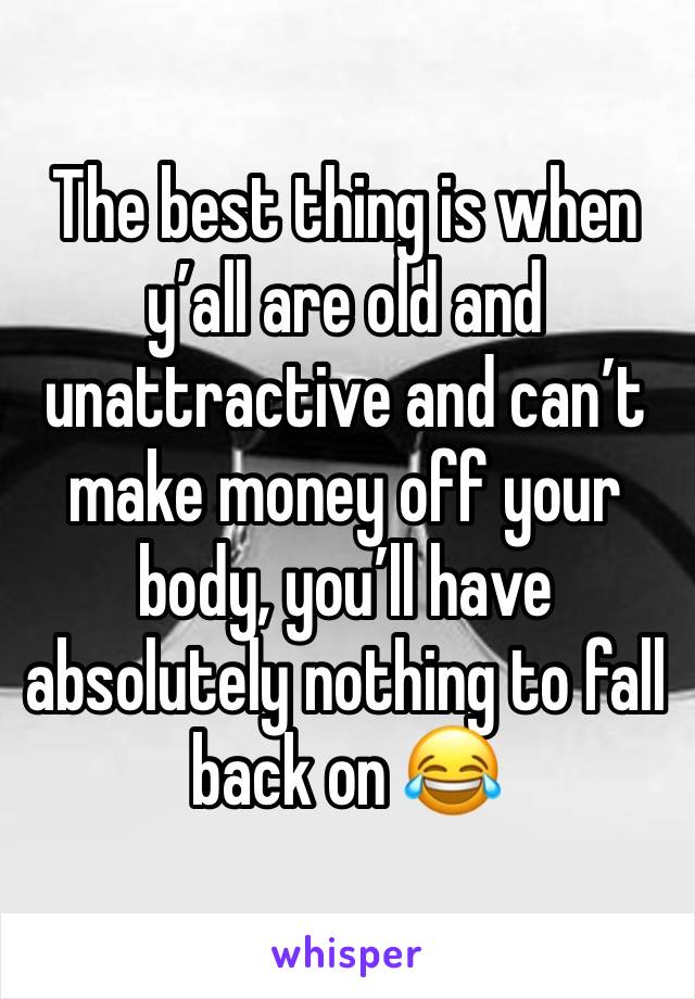 The best thing is when y’all are old and unattractive and can’t make money off your body, you’ll have absolutely nothing to fall back on 😂