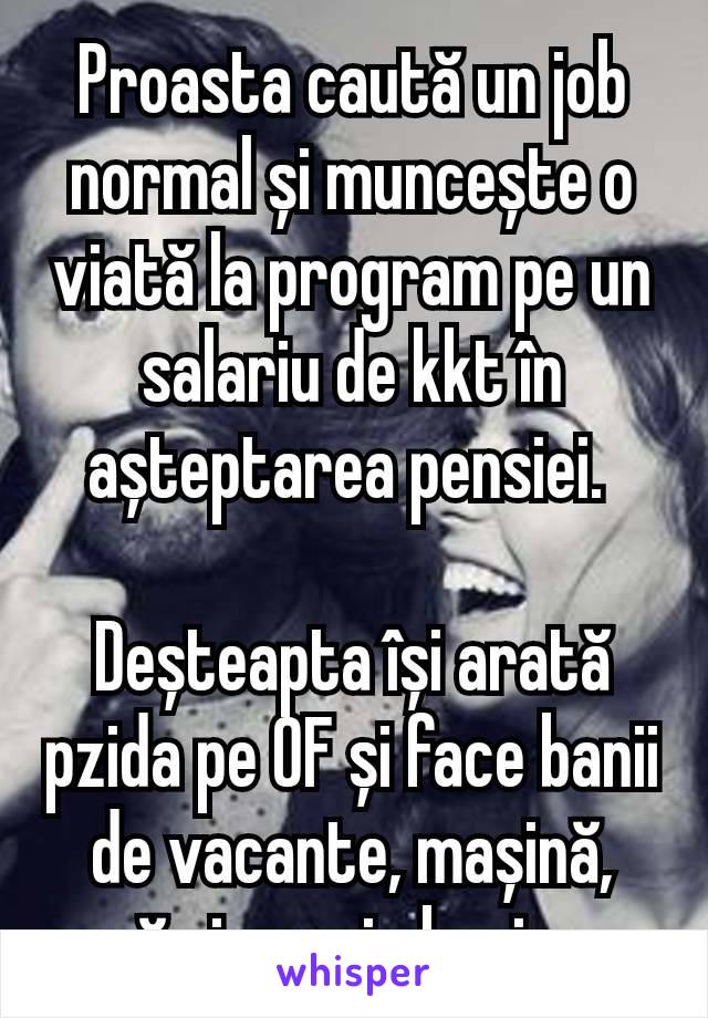 Proasta caută un job normal și muncește o viată la program pe un salariu de kkt în așteptarea pensiei. 

Deșteapta își arată pzida pe 0F și face banii de vacante, mașină, casă și un mic business.