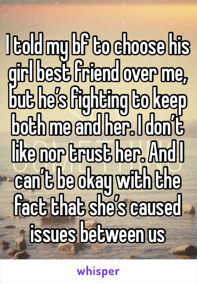 I told my bf to choose his girl best friend over me, but he’s fighting to keep both me and her. I don’t like nor trust her. And I can’t be okay with the fact that she’s caused issues between us 