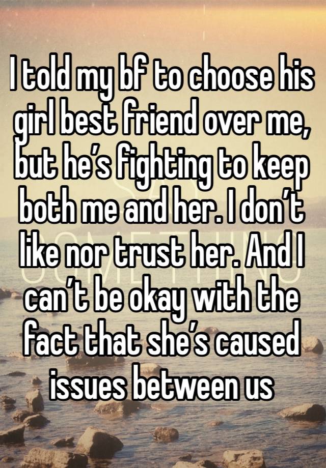 I told my bf to choose his girl best friend over me, but he’s fighting to keep both me and her. I don’t like nor trust her. And I can’t be okay with the fact that she’s caused issues between us 