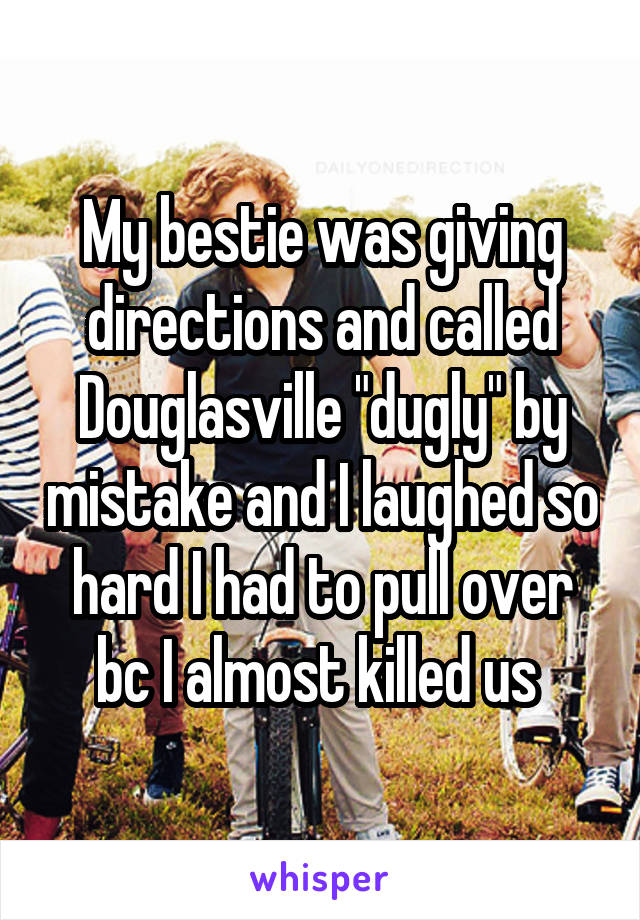 My bestie was giving directions and called Douglasville "dugly" by mistake and I laughed so hard I had to pull over bc I almost killed us 