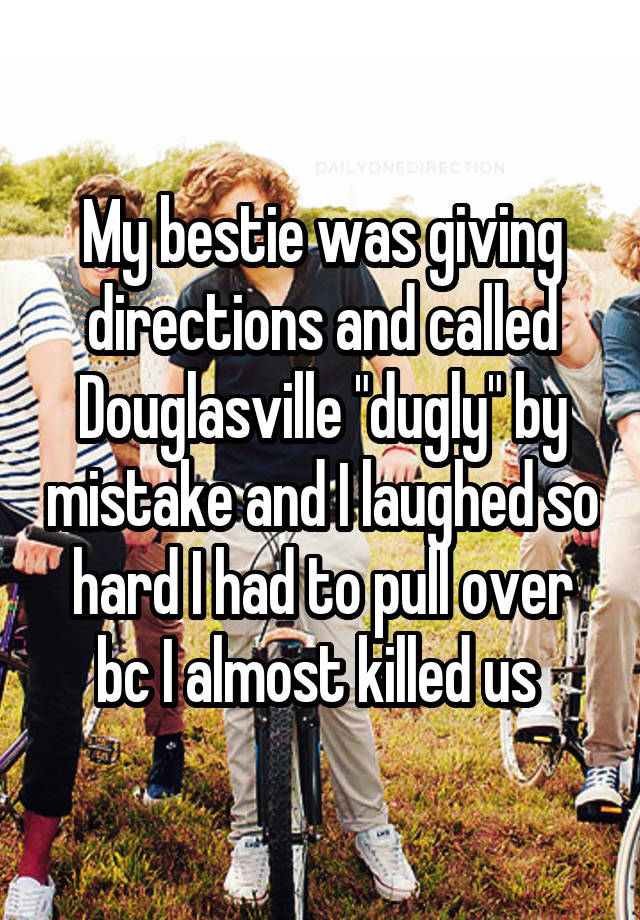 My bestie was giving directions and called Douglasville "dugly" by mistake and I laughed so hard I had to pull over bc I almost killed us 