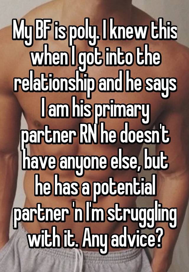 My BF is poly. I knew this when I got into the relationship and he says I am his primary partner RN he doesn't have anyone else, but he has a potential partner 'n I'm struggling with it. Any advice?