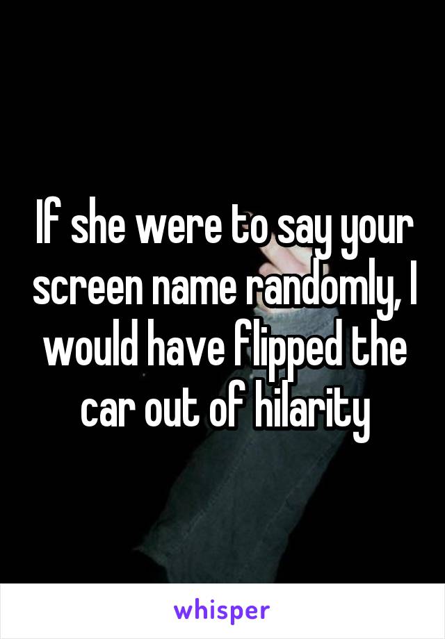 If she were to say your screen name randomly, I would have flipped the car out of hilarity