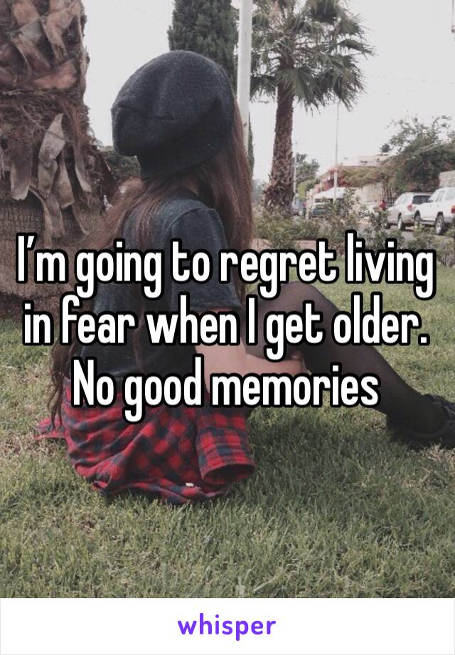 I’m going to regret living in fear when I get older. No good memories