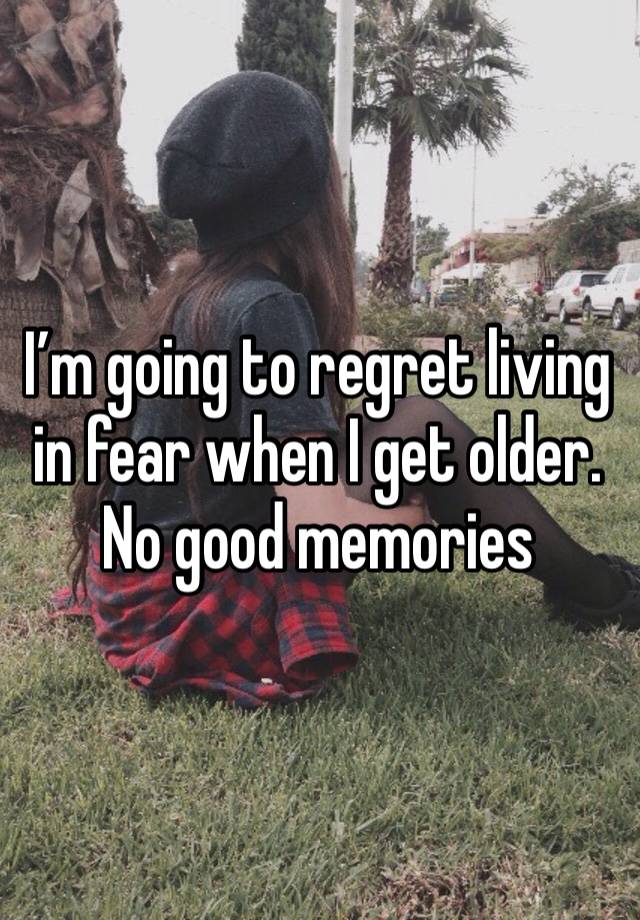 I’m going to regret living in fear when I get older. No good memories