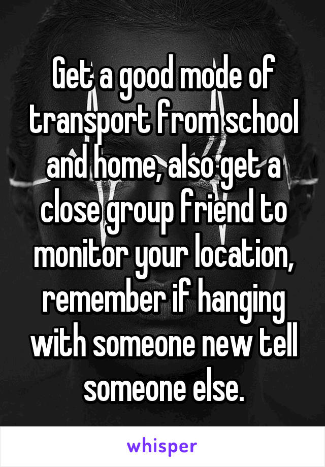 Get a good mode of transport from school and home, also get a close group friend to monitor your location, remember if hanging with someone new tell someone else.