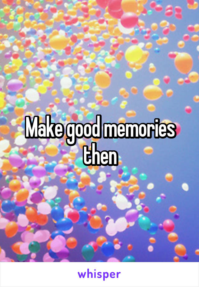 Make good memories then