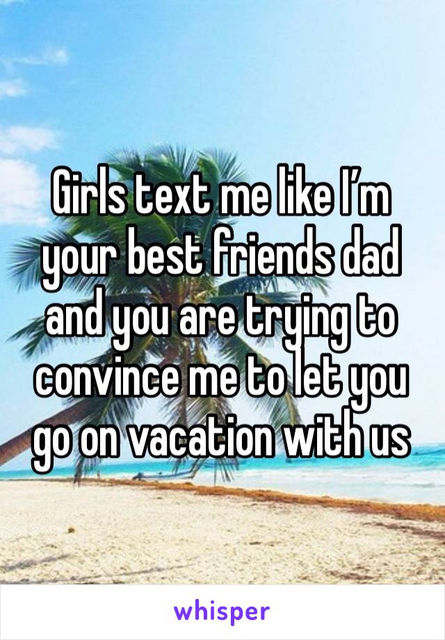 Girls text me like I’m your best friends dad and you are trying to convince me to let you go on vacation with us 