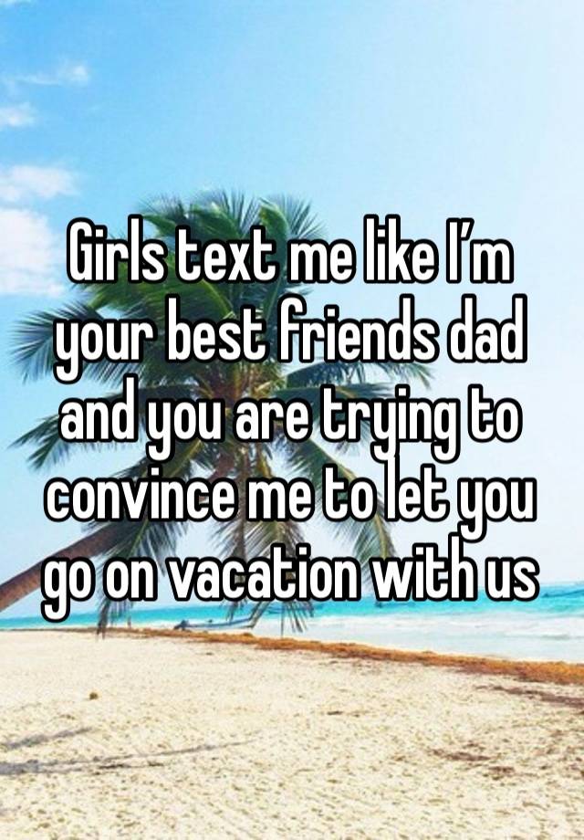 Girls text me like I’m your best friends dad and you are trying to convince me to let you go on vacation with us 