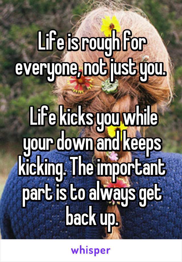 Life is rough for everyone, not just you. 

 Life kicks you while your down and keeps kicking. The important part is to always get back up.