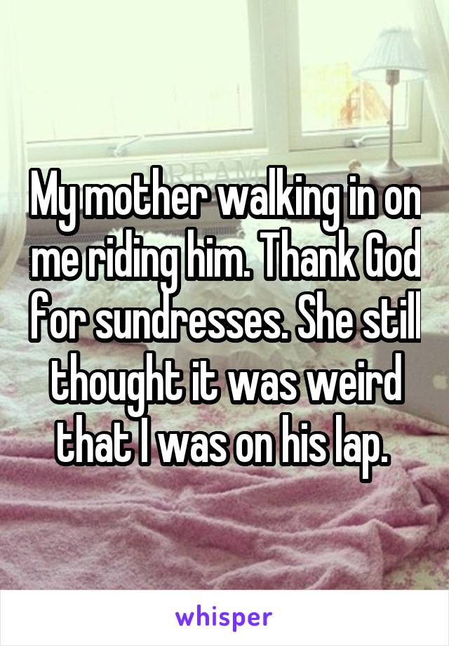 My mother walking in on me riding him. Thank God for sundresses. She still thought it was weird that I was on his lap. 