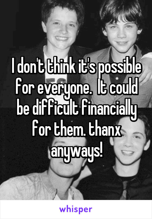 I don't think it's possible for everyone.  It could be difficult financially for them. thanx anyways!