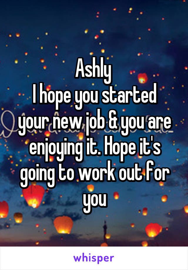 Ashly 
I hope you started your new job & you are enjoying it. Hope it's going to work out for you