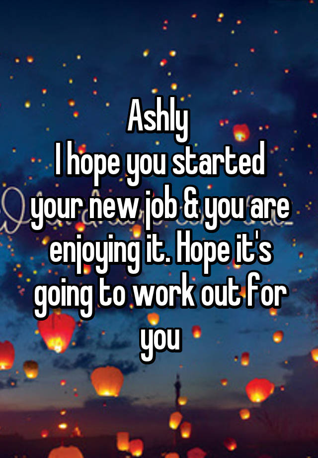 Ashly 
I hope you started your new job & you are enjoying it. Hope it's going to work out for you