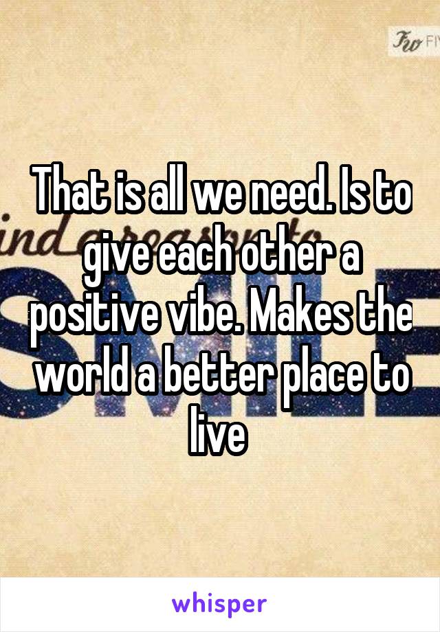 That is all we need. Is to give each other a positive vibe. Makes the world a better place to live 