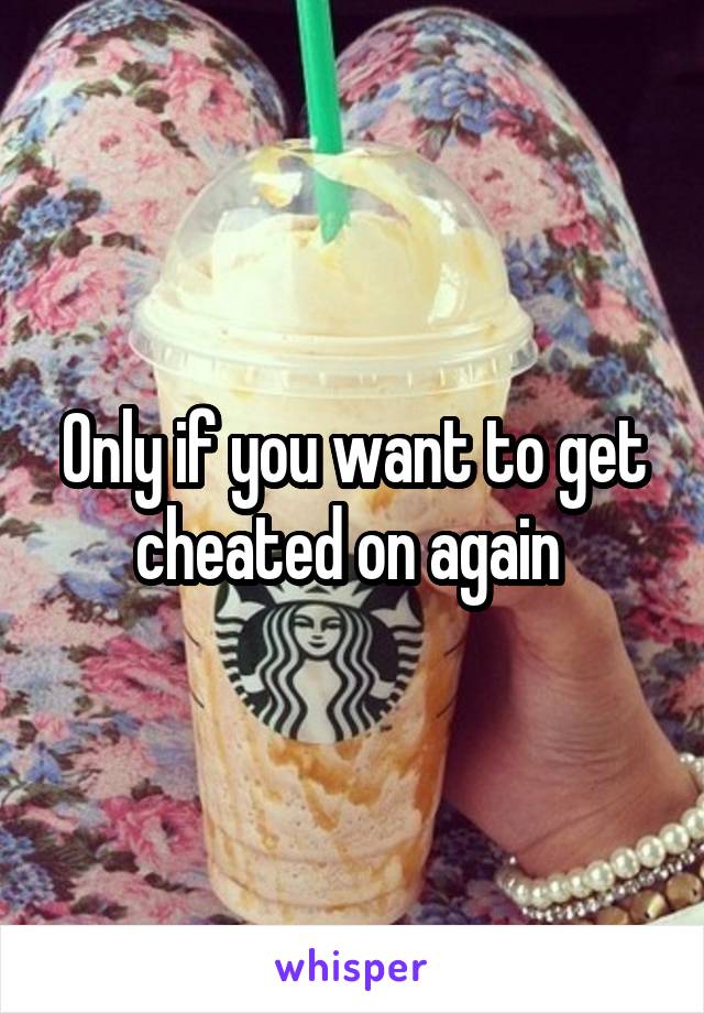 Only if you want to get cheated on again 