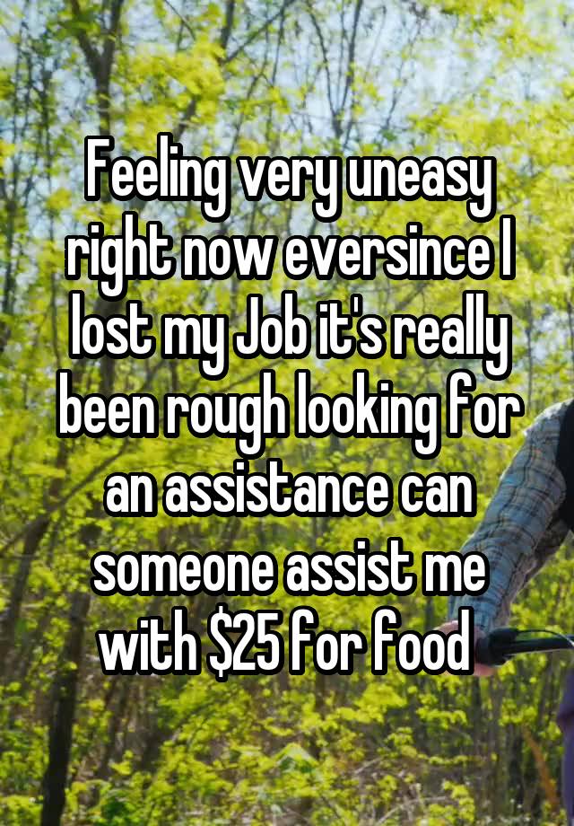 Feeling very uneasy right now eversince I lost my Job it's really been rough looking for an assistance can someone assist me with $25 for food 