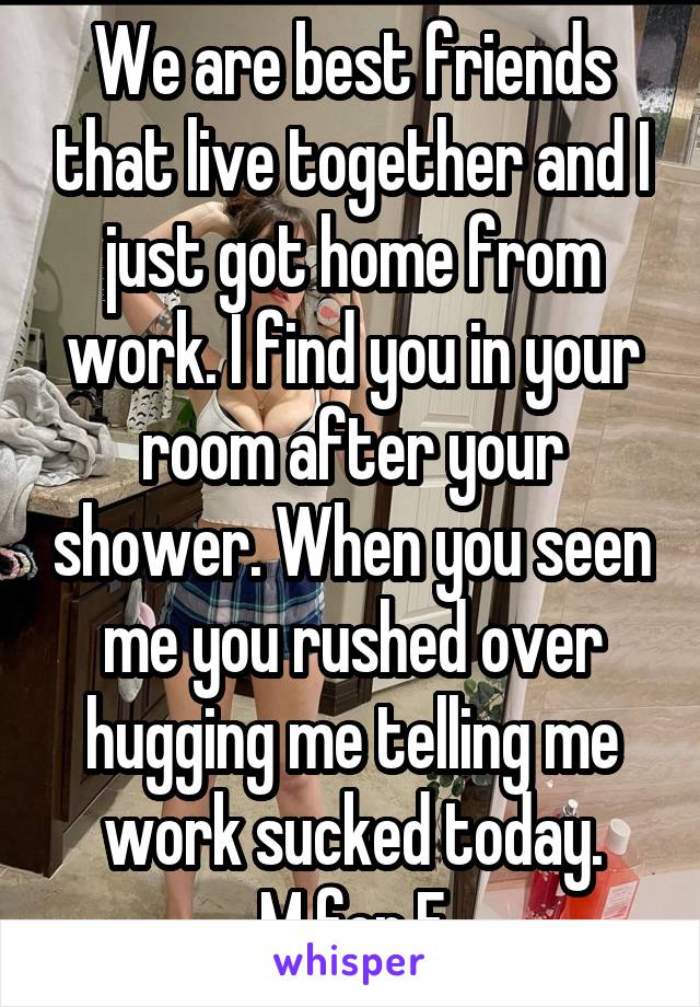 We are best friends that live together and I just got home from work. I find you in your room after your shower. When you seen me you rushed over hugging me telling me work sucked today.
M for F