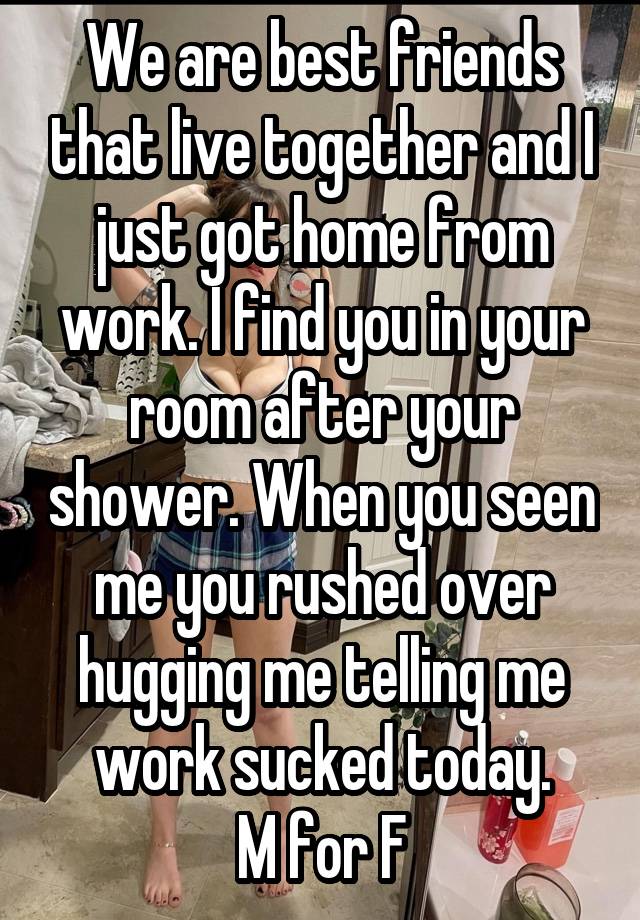 We are best friends that live together and I just got home from work. I find you in your room after your shower. When you seen me you rushed over hugging me telling me work sucked today.
M for F