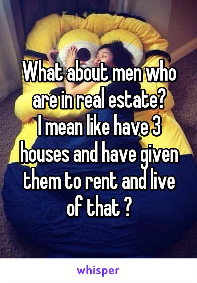 What about men who are in real estate?
I mean like have 3 houses and have given them to rent and live of that ?