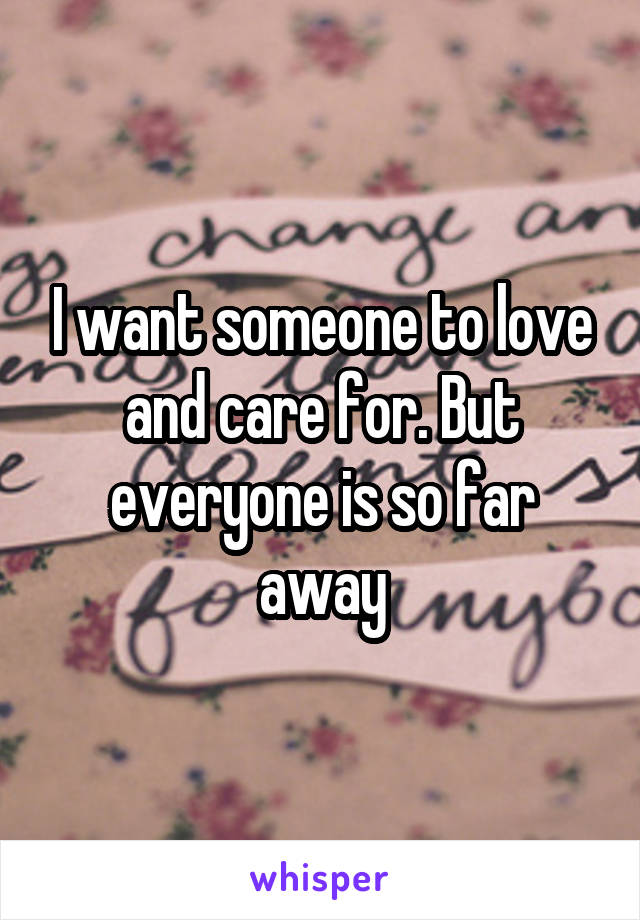 I want someone to love and care for. But everyone is so far away