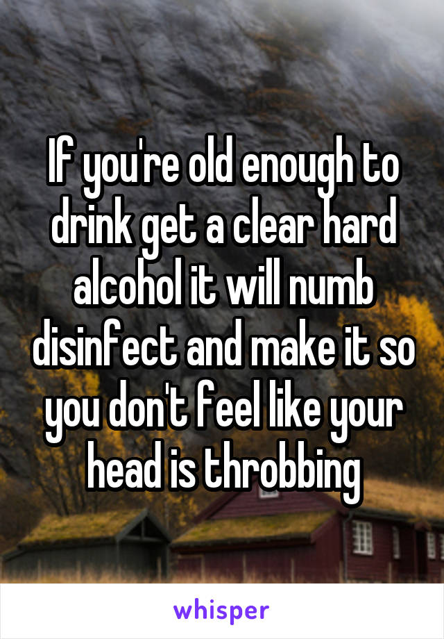 If you're old enough to drink get a clear hard alcohol it will numb disinfect and make it so you don't feel like your head is throbbing