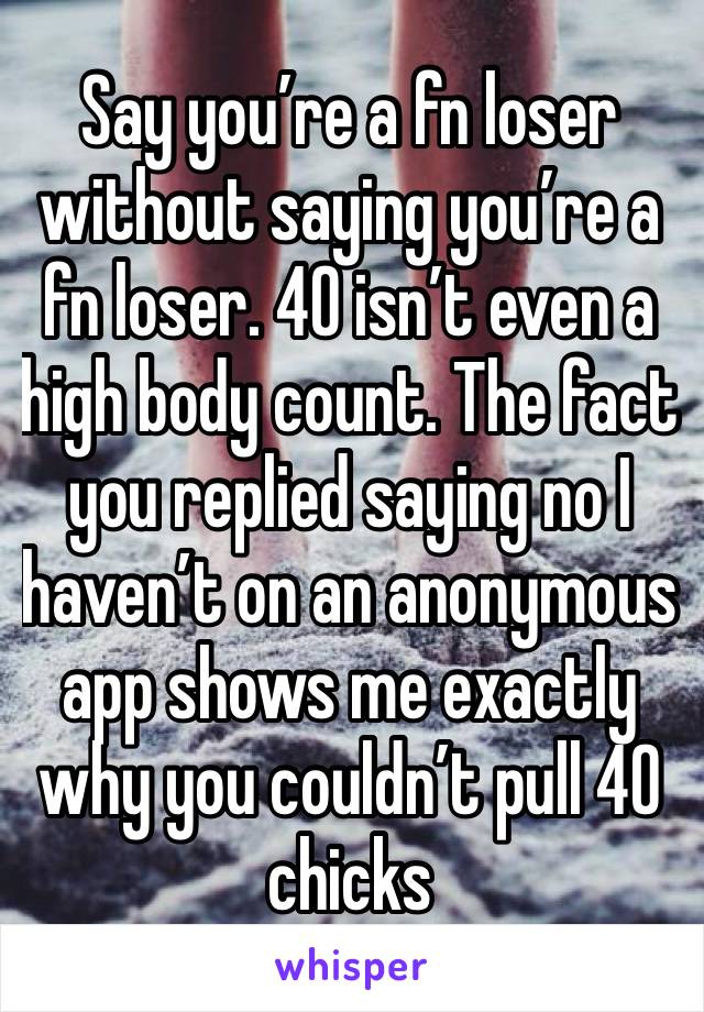 Say you’re a fn loser without saying you’re a fn loser. 40 isn’t even a high body count. The fact you replied saying no I haven’t on an anonymous app shows me exactly why you couldn’t pull 40 chicks