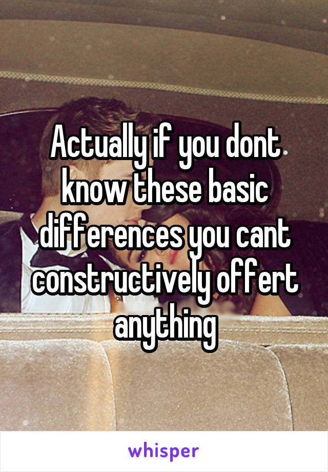 Actually if you dont know these basic differences you cant constructively offert anything