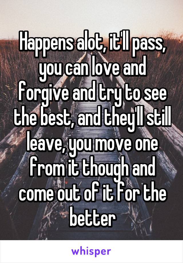 Happens alot, it'll pass, you can love and forgive and try to see the best, and they'll still leave, you move one from it though and come out of it for the better