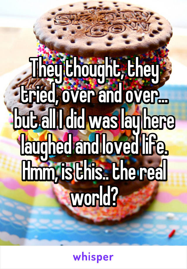 They thought, they tried, over and over... but all I did was lay here laughed and loved life. Hmm, is this.. the real world?