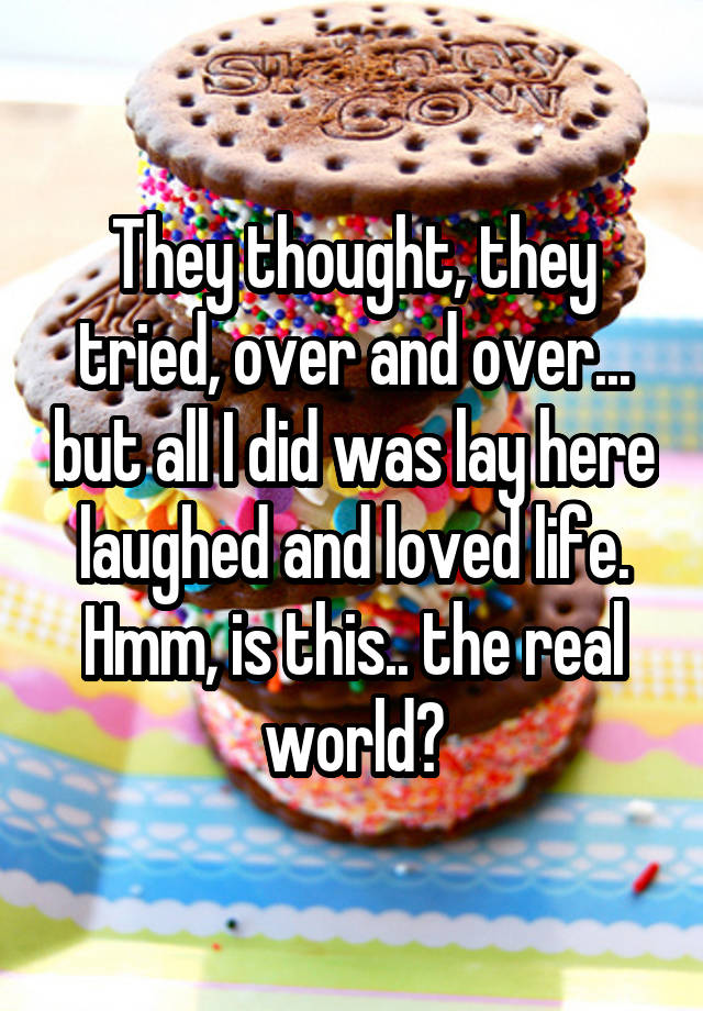 They thought, they tried, over and over... but all I did was lay here laughed and loved life. Hmm, is this.. the real world?