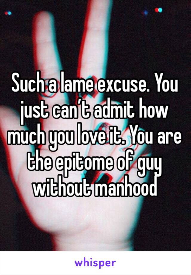 Such a lame excuse. You just can’t admit how much you love it. You are the epitome of guy without manhood 