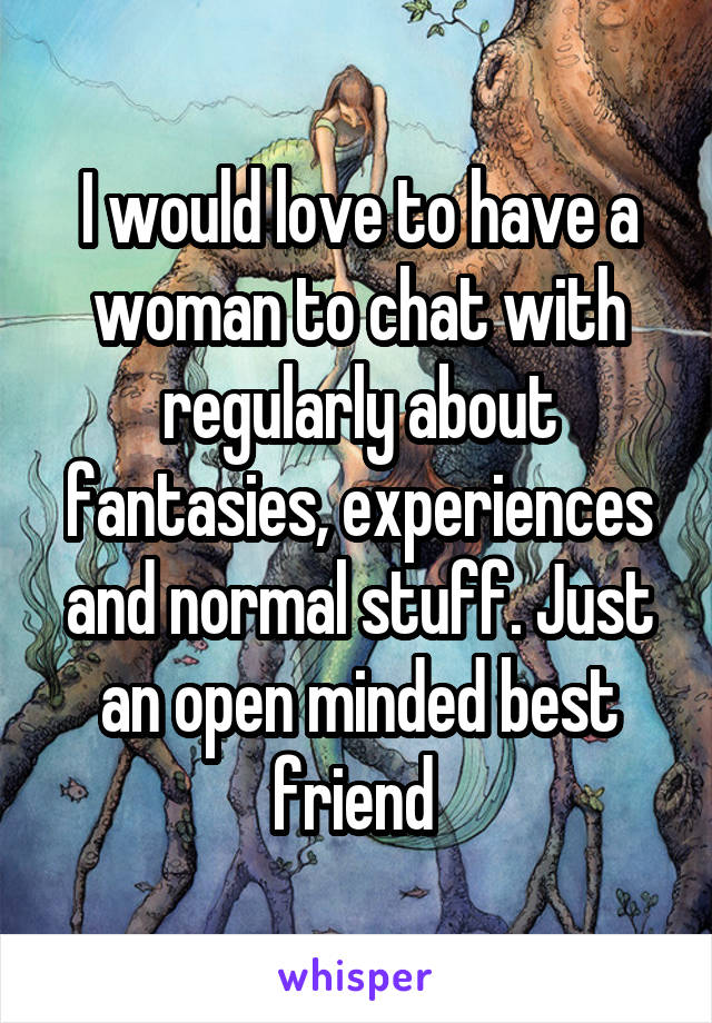 I would love to have a woman to chat with regularly about fantasies, experiences and normal stuff. Just an open minded best friend 