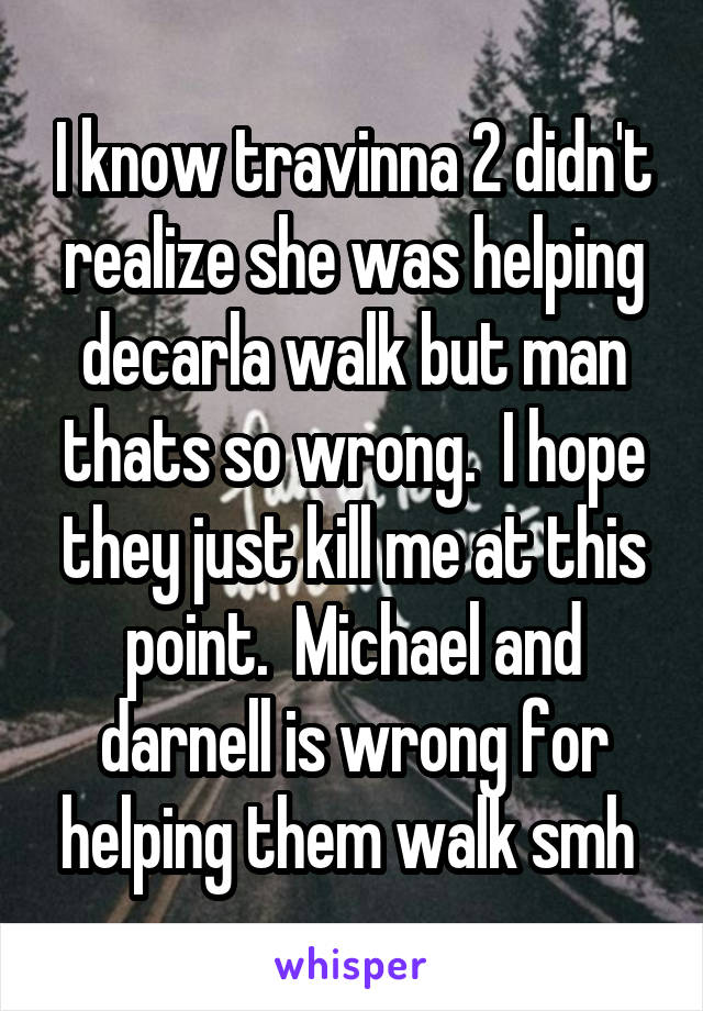 I know travinna 2 didn't realize she was helping decarla walk but man thats so wrong.  I hope they just kill me at this point.  Michael and darnell is wrong for helping them walk smh 