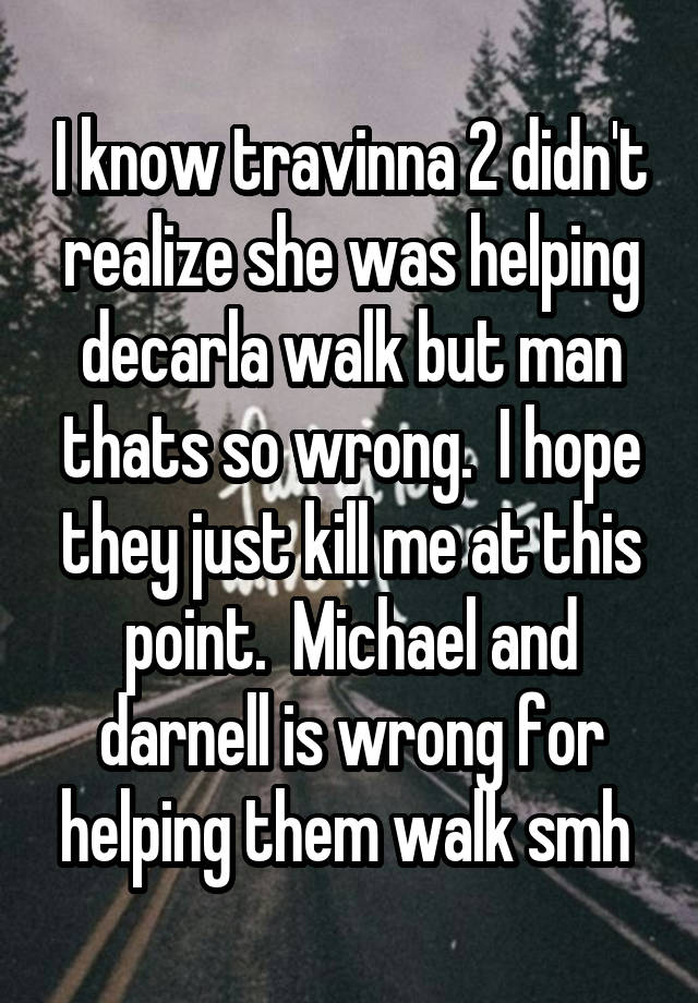 I know travinna 2 didn't realize she was helping decarla walk but man thats so wrong.  I hope they just kill me at this point.  Michael and darnell is wrong for helping them walk smh 