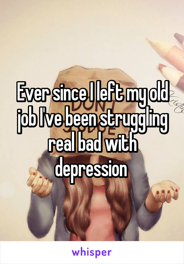 Ever since I left my old job I've been struggling real bad with depression 