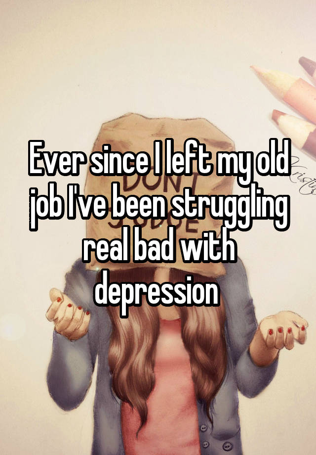 Ever since I left my old job I've been struggling real bad with depression 