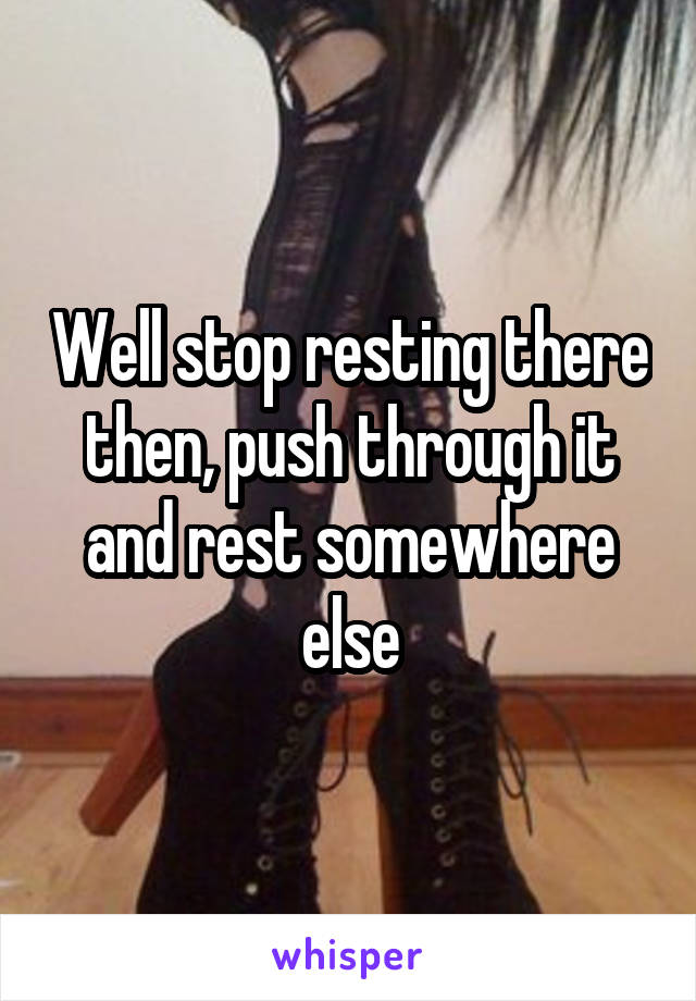 Well stop resting there then, push through it and rest somewhere else