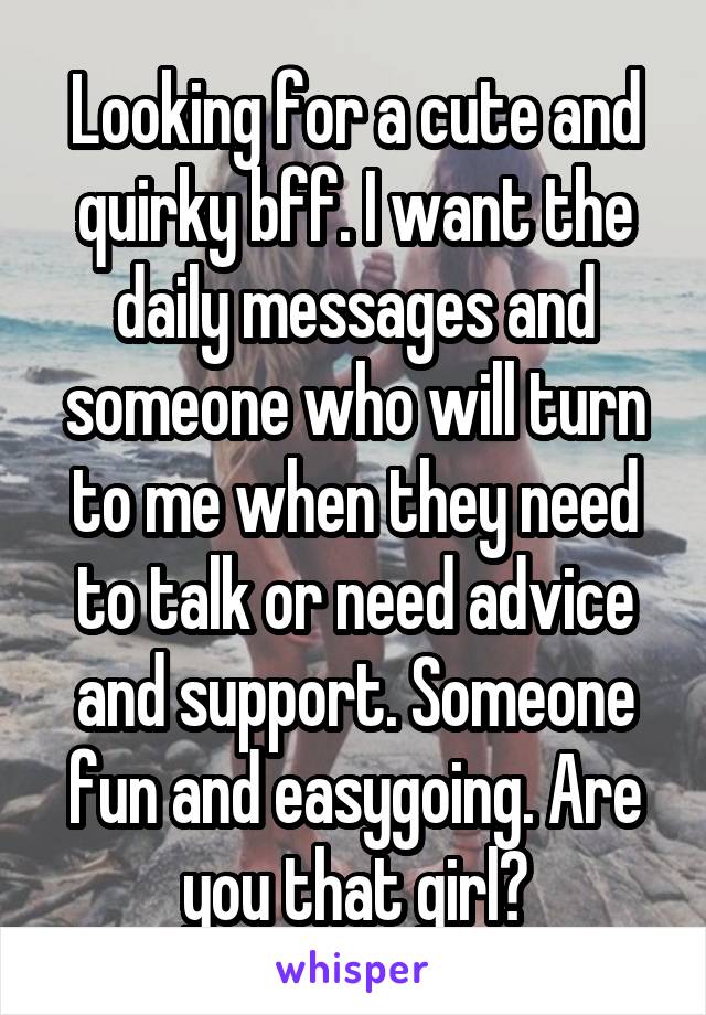 Looking for a cute and quirky bff. I want the daily messages and someone who will turn to me when they need to talk or need advice and support. Someone fun and easygoing. Are you that girl?