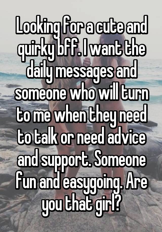 Looking for a cute and quirky bff. I want the daily messages and someone who will turn to me when they need to talk or need advice and support. Someone fun and easygoing. Are you that girl?