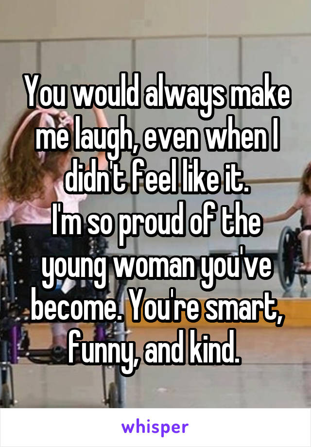 You would always make me laugh, even when I didn't feel like it.
I'm so proud of the young woman you've become. You're smart, funny, and kind. 