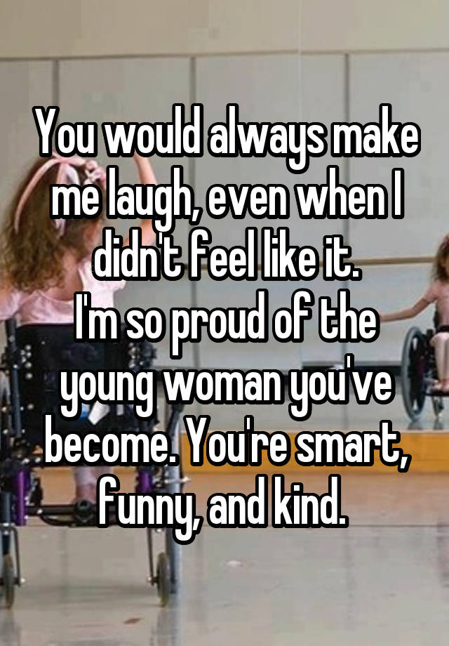 You would always make me laugh, even when I didn't feel like it.
I'm so proud of the young woman you've become. You're smart, funny, and kind. 