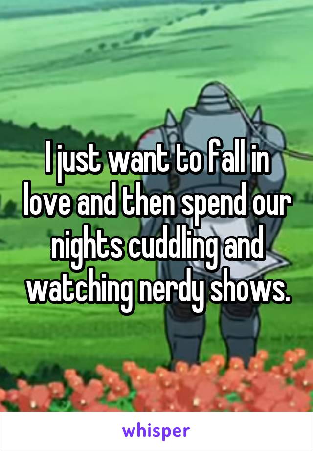 I just want to fall in love and then spend our nights cuddling and watching nerdy shows.