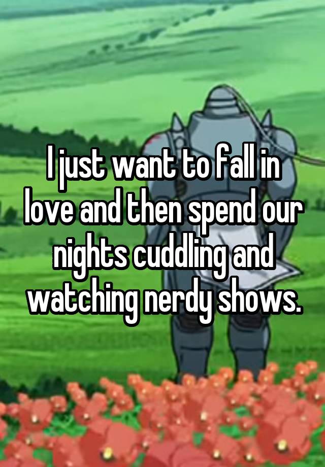 I just want to fall in love and then spend our nights cuddling and watching nerdy shows.