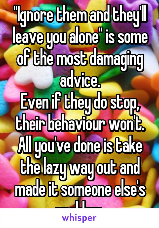 "Ignore them and they'll leave you alone" is some of the most damaging advice.
Even if they do stop, their behaviour won't. All you've done is take the lazy way out and made it someone else's problem.