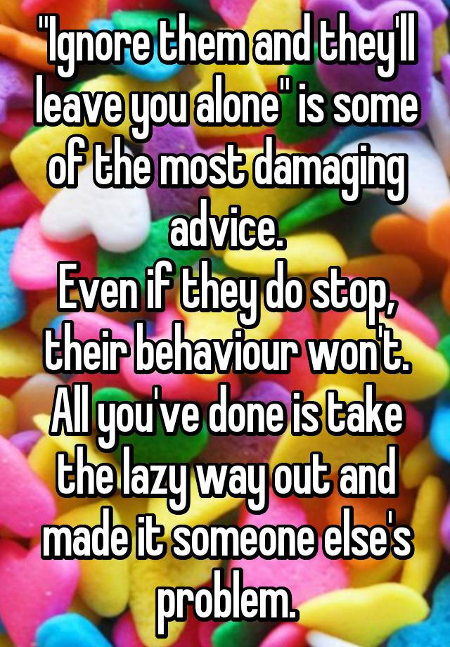 "Ignore them and they'll leave you alone" is some of the most damaging advice.
Even if they do stop, their behaviour won't. All you've done is take the lazy way out and made it someone else's problem.