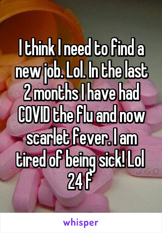 I think I need to find a new job. Lol. In the last 2 months I have had COVID the flu and now scarlet fever. I am tired of being sick! Lol 
24 f 