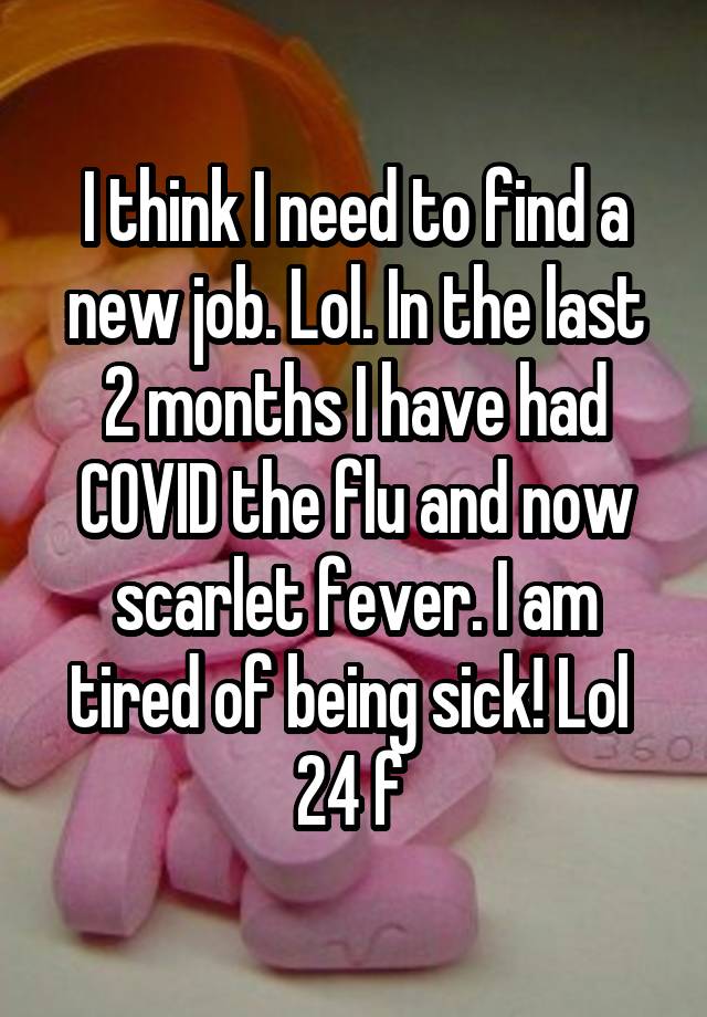 I think I need to find a new job. Lol. In the last 2 months I have had COVID the flu and now scarlet fever. I am tired of being sick! Lol 
24 f 